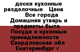   доски кухонные разделочные › Цена ­ 100 - Все города Домашняя утварь и предметы быта » Посуда и кухонные принадлежности   . Свердловская обл.,Екатеринбург г.